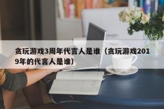 贪玩游戏3周年代言人是谁（贪玩游戏2019年的代言人是谁）